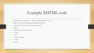 Example XHTML code
• <!DOCTYPE html PUBLIC "-//W3C//DTD XHTML 1.1//EN"
• "http://www.w3.org/TR/xhtml11/DTD/xhtml11.dtd">
• <html xmlns="http://www.w3.org/1999/xhtml">
• <head>
• <title>Title of document</title>
• </head>
• <body>
• some content here...
• </body>
• </html>
 