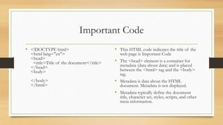 Important Code
• <!DOCTYPE html>
<html lang="en">
<head>
<title>Title of the document</title>
</head>
<body>
</body>
</html>
• This HTML code indicates the title of the
web page is Important Code
• The <head> element is a container for
metadata (data about data) and is placed
between the <html> tag and the <body>
tag.
• Metadata is data about the HTML
document. Metadata is not displayed.
• Metadata typically define the document
title, character set, styles, scripts, and other
meta information.
 