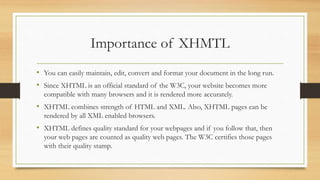 Importance of XHMTL
• You can easily maintain, edit, convert and format your document in the long run.
• Since XHTML is an official standard of the W3C, your website becomes more
compatible with many browsers and it is rendered more accurately.
• XHTML combines strength of HTML and XML. Also, XHTML pages can be
rendered by all XML enabled browsers.
• XHTML defines quality standard for your webpages and if you follow that, then
your web pages are counted as quality web pages. The W3C certifies those pages
with their quality stamp.
 