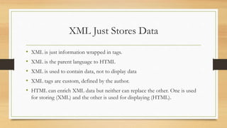 XML Just Stores Data
• XML is just information wrapped in tags.
• XML is the parent language to HTML
• XML is used to contain data, not to display data
• XML tags are custom, defined by the author.
• HTML can enrich XML data but neither can replace the other. One is used
for storing (XML) and the other is used for displaying (HTML).
 