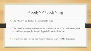 <body></body> tag
• The <body> tag defines the document's body.
• The <body> element contains all the contents of an HTML document, such
as headings, paragraphs, images, hyperlinks, tables, lists, etc.
• Note: There can only be one <body> element in an HTML document.
 