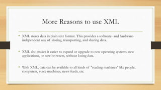 More Reasons to use XML
• XML stores data in plain text format. This provides a software- and hardware-
independent way of storing, transporting, and sharing data.
• XML also makes it easier to expand or upgrade to new operating systems, new
applications, or new browsers, without losing data.
• With XML, data can be available to all kinds of "reading machines" like people,
computers, voice machines, news feeds, etc.
 