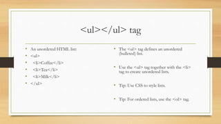 <ul></ul> tag
• An unordered HTML list:
• <ul>
• <li>Coffee</li>
• <li>Tea</li>
• <li>Milk</li>
• </ul>
• The <ul> tag defines an unordered
(bulleted) list.
• Use the <ul> tag together with the <li>
tag to create unordered lists.
• Tip: Use CSS to style lists.
• Tip: For ordered lists, use the <ol> tag.
 