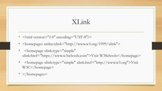 XLink
• <?xml version="1.0" encoding="UTF-8"?>
• <homepages xmlns:xlink="http://www.w3.org/1999/xlink">
• <homepage xlink:type="simple"
xlink:href="https://www.w3schools.com">Visit W3Schools</homepage>
• <homepage xlink:type="simple" xlink:href="http://www.w3.org">Visit
W3C</homepage>
• </homepages>
 