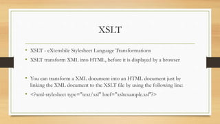 XSLT
• XSLT - eXtensbile Stylesheet Language Transformations
• XSLT transform XML into HTML, before it is displayed by a browser
• You can transform a XML document into an HTML document just by
linking the XML document to the XSLT file by using the following line:
• <?xml-stylesheet type="text/xsl" href="xsltexample.xsl"?>
 