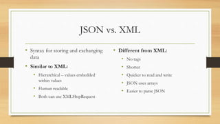 JSON vs. XML
• Syntax for storing and exchanging
data
• Similar to XML:
• Hierarchical – values embedded
within values
• Human readable
• Both can use XMLHttpRequest
• Different from XML:
• No tags
• Shorter
• Quicker to read and write
• JSON uses arrays
• Easier to parse JSON
 