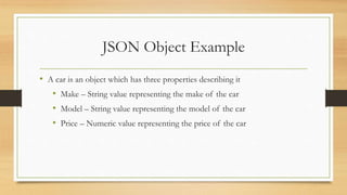 JSON Object Example
• A car is an object which has three properties describing it
• Make – String value representing the make of the car
• Model – String value representing the model of the car
• Price – Numeric value representing the price of the car
 