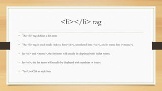 <li></li> tag
• The <li> tag defines a list item.
• The <li> tag is used inside ordered lists(<ol>), unordered lists (<ul>), and in menu lists (<menu>).
• In <ul> and <menu>, the list items will usually be displayed with bullet points.
• In <ol>, the list items will usually be displayed with numbers or letters.
• Tip: Use CSS to style lists.
 