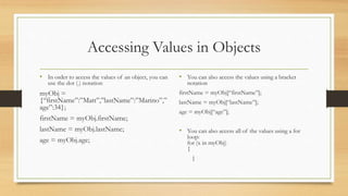 Accessing Values in Objects
• In order to access the values of an object, you can
use the dot (.) notation
myObj =
{“firstName”:”Matt”,”lastName”:”Marino”,”
age”:34};
firstName = myObj.firstName;
lastName = myObj.lastName;
age = myObj.age;
• You can also access the values using a bracket
notation
firstName = myObj[“firstName”];
lastName = myObj[“lastName”];
age = myObj[“age”];
• You can also access all of the values using a for
loop:
for (x in myObj)
{
}
 