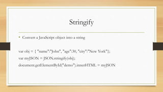 Stringify
• Convert a JavaScript object into a string
var obj = { "name":"John", "age":30, "city":"New York"};
var myJSON = JSON.stringify(obj);
document.getElementById("demo").innerHTML = myJSON
 