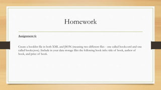 Homework
Assignment 6:
Create a booklist file in both XML and JSON (meaning two different files - one called books.xml and one
called books.json). Include in your data storage files the following book info: title of book, author of
book, and price of book.
 