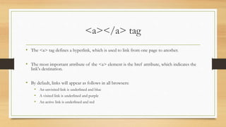 <a></a> tag
• The <a> tag defines a hyperlink, which is used to link from one page to another.
• The most important attribute of the <a> element is the href attribute, which indicates the
link's destination.
• By default, links will appear as follows in all browsers:
• An unvisited link is underlined and blue
• A visited link is underlined and purple
• An active link is underlined and red
 