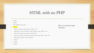 HTML with no PHP
• <html>
• <body>
• <h2>HTML Form</h2>
• <form>
• <label for="fname">First name:</label><br>
• <input type="text" id="fname" name="fname" value="John"><br>
• <label for="lname">Last name:</label><br>
• <input type="text" id="lname" name="lname" value="Doe"><br><br>
• <input type="submit" value="Submit">
• </form>
• </body>
• </html>
Does not send the input
anywhere
 