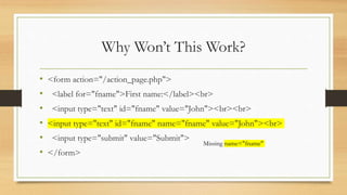 Why Won’t This Work?
• <form action="/action_page.php">
• <label for="fname">First name:</label><br>
• <input type="text" id="fname" value="John"><br><br>
• <input type="text" id="fname" name="fname" value="John"><br>
• <input type="submit" value="Submit">
• </form>
Missing name="fname"
 
