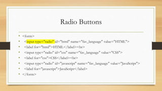 Radio Buttons
• <form>
• <input type="radio" id="html" name="fav_language" value="HTML">
• <label for="html">HTML</label><br>
• <input type="radio" id="css" name="fav_language" value="CSS">
• <label for="css">CSS</label><br>
• <input type="radio" id="javascript" name="fav_language" value="JavaScript">
• <label for="javascript">JavaScript</label>
• </form>
 