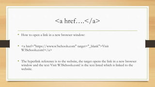 <a href….</a>
• How to open a link in a new browser window:
• <a href="https://www.w3schools.com" target="_blank">Visit
W3Schools.com!</a>
• The hyperlink reference is to the website, the target opens the link in a new browser
window and the text Visit W3Schools.com! is the text listed which is linked to the
website.
 