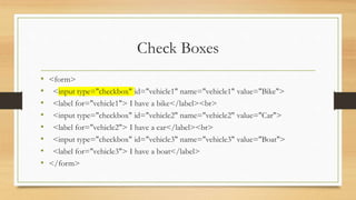Check Boxes
• <form>
• <input type="checkbox" id="vehicle1" name="vehicle1" value="Bike">
• <label for="vehicle1"> I have a bike</label><br>
• <input type="checkbox" id="vehicle2" name="vehicle2" value="Car">
• <label for="vehicle2"> I have a car</label><br>
• <input type="checkbox" id="vehicle3" name="vehicle3" value="Boat">
• <label for="vehicle3"> I have a boat</label>
• </form>
 