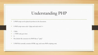 Understanding PHP
• A PHP script can be placed anywhere in the document.
• A PHP script starts with <?php and ends with ?>:
• <?php
• // PHP code goes here
• ?>
• The default file extension for PHP files is ".php".
• A PHP file normally contains HTML tags, and some PHP scripting code.
 