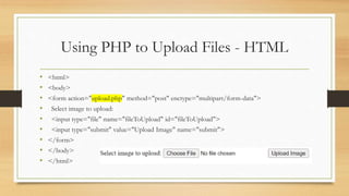 Using PHP to Upload Files - HTML
• <html>
• <body>
• <form action="upload.php" method="post" enctype="multipart/form-data">
• Select image to upload:
• <input type="file" name="fileToUpload" id="fileToUpload">
• <input type="submit" value="Upload Image" name="submit">
• </form>
• </body>
• </html>
 