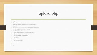 upload.php
• <?php
• $target_dir = "uploads/";
• $target_file = $target_dir . basename($_FILES["fileToUpload"]["name"]);
• $uploadOk = 1;
• $imageFileType = strtolower(pathinfo($target_file,PATHINFO_EXTENSION));
• // Check if image file is a actual image or fake image
• if(isset($_POST["submit"])) {
• $check = getimagesize($_FILES["fileToUpload"]["tmp_name"]);
• if($check !== false) {
• echo "File is an image - " . $check["mime"] . ".";
• $uploadOk = 1;
• } else {
• echo "File is not an image.";
• $uploadOk = 0;
• }
• }
 