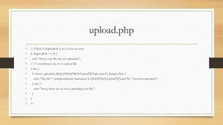 upload.php
• // Check if $uploadOk is set to 0 by an error
• if ($uploadOk == 0) {
• echo "Sorry, your file was not uploaded.";
• // if everything is ok, try to upload file
• } else {
• if (move_uploaded_file($_FILES["fileToUpload"]["tmp_name"], $target_file)) {
• echo "The file ". htmlspecialchars( basename( $_FILES["fileToUpload"]["name"])). " has been uploaded.";
• } else {
• echo "Sorry, there was an error uploading your file.";
• }
• }
• ?>
 