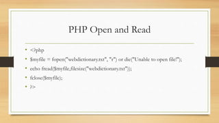 PHP Open and Read
• <?php
• $myfile = fopen("webdictionary.txt", "r") or die("Unable to open file!");
• echo fread($myfile,filesize("webdictionary.txt"));
• fclose($myfile);
• ?>
 