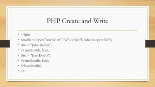 PHP Create and Write
• <?php
• $myfile = fopen("newfile.txt", "w") or die("Unable to open file!");
• $txt = "John Doen";
• fwrite($myfile, $txt);
• $txt = "Jane Doen";
• fwrite($myfile, $txt);
• fclose($myfile);
• ?>
 
