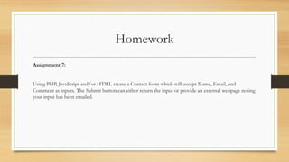 Homework
Assignment 7:
Using PHP, JavaScript and/or HTML create a Contact form which will accept Name, Email, and
Comment as inputs. The Submit button can either return the input or provide an external webpage noting
your input has been emailed.
 