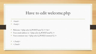 Have to edit welcome.php
• <html>
• <body>
• Welcome <?php echo $_POST["name"]; ?><br>
• Your email address is: <?php echo $_POST["email"]; ?>
• Your comment was: <?php echo $_POST[“comment”]; ?>
• </body>
• </html>
 