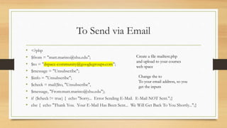 To Send via Email
• <?php
• $from = "matt.marino@shu.edu";
• $to = "dspace-community@googlegroups.com";
• $message = "Unsubscribe";
• $info = "Unsubscribe";
• $check = mail($to, "Unsubscribe",
• $message, "From:matt.marino@shu.edu");
• if ($check != true) { echo "Sorry... Error Sending E-Mail. E-Mail NOT Sent.";}
• else { echo "Thank You. Your E-Mail Has Been Sent... We Will Get Back To You Shortly...";}
Create a file mailtest.php
and upload to your courses
web space
Change the to
To your email address, so you
get the inputs
 