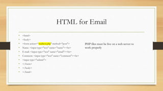HTML for Email
• <html>
• <body>
• <form action=“mailtest.php" method="post">
• Name: <input type="text" name="name"><br>
• E-mail: <input type="text" name="email"><br>
• Comment: <input type="text" name="comment"><br>
• <input type="submit">
• </form>
• </body>
• </html>
PHP files must be live on a web server to
work properly
 