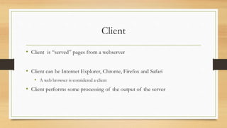 Client
• Client is “served” pages from a webserver
• Client can be Internet Explorer, Chrome, Firefox and Safari
• A web browser is considered a client
• Client performs some processing of the output of the server
 
