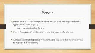 Server
• Server returns HTML along with other content such as images and small
applications (flash, applets)
• Servers are often found on the web
• This is “interpreted” by the browser and displayed to the end user
• Application servers typically provide dynamic content while the webserver is
responsible for the delivery
 