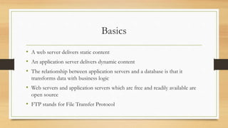 Basics
• A web server delivers static content
• An application server delivers dynamic content
• The relationship between application servers and a database is that it
transforms data with business logic
• Web servers and application servers which are free and readily available are
open source
• FTP stands for File Transfer Protocol
 