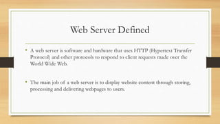 Web Server Defined
• A web server is software and hardware that uses HTTP (Hypertext Transfer
Protocol) and other protocols to respond to client requests made over the
World Wide Web.
• The main job of a web server is to display website content through storing,
processing and delivering webpages to users.
 