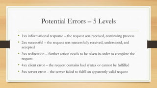 Potential Errors – 5 Levels
• 1xx informational response – the request was received, continuing process
• 2xx successful – the request was successfully received, understood, and
accepted
• 3xx redirection – further action needs to be taken in order to complete the
request
• 4xx client error – the request contains bad syntax or cannot be fulfilled
• 5xx server error – the server failed to fulfil an apparently valid request
 