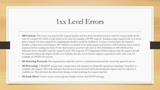 1xx Level Errors
• 100 Continue: The server has received the request headers and the client should proceed to send the request body (in the
case of a request for which a body needs to be sent; for example, a POST request). Sending a large request body to a server
after a request has been rejected for inappropriate headers would be inefficient. To have a server check the request's
headers, a client must send Expect: 100-continue as a header in its initial request and receive a 100 Continue status code in
response before sending the body. If the client receives an error code such as 403 (Forbidden) or 405 (Method Not
Allowed) then it shouldn't send the request's body. The response 417 Expectation Failed indicates that the request should
be repeated without the Expect header as it indicates that the server doesn't support expectations (this is the case, for
example, of HTTP/1.0 servers).
• 101 Switching Protocols: The requester has asked the server to switch protocols and the server has agreed to do so.
• 102 Processing: A WebDAV request may contain many sub-requests involving file operations, requiring a long time to
complete the request. This code indicates that the server has received and is processing the request, but no response is
available yet. This prevents the client from timing out and assuming the request was lost.
• 103 Early Hints: Used to return some response headers before final HTTP message
 