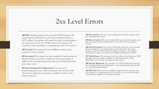 2xx Level Errors
• 200 OK: Standard response for successful HTTP requests. The
actual response will depend on the request method used. In a
GET request, the response will contain an entity corresponding to
the requested resource. In a POST request, the response will
contain an entity describing or containing the result of the action.
• 201 Created: The request has been fulfilled, resulting in the
creation of a new resource.
• 202 Accepted: The request has been accepted for processing, but
the processing has not been completed. The request might or
might not be eventually acted upon and may be disallowed when
processing occurs.
• 203 Non-Authoritative Information: The server is a
transforming proxy (e.g. a Web accelerator) that received a 200
OK from its origin but is returning a modified version of the
origin's response.
• 204 No Content: The server successfully processed the request and is
not returning any content.
• 205 Reset Content: The server successfully processed the request, asks
that the requester reset its document view, and is not returning any
content.
• 206 Partial Content: The server is delivering only part of the resource
(byte serving) due to a range header sent by the client. The range
header is used by HTTP clients to enable resuming of interrupted
downloads or split a download into multiple simultaneous streams.
• 207 Multi-Status: The message body that follows is by default an XML
message and can contain a number of separate response codes,
depending on how many sub-requests were made.
• 208 Already Reported: The members of a DAV binding have already
been enumerated in a preceding part of the (multistatus) response and
are not being included again.
• 226 IM Used: The server has fulfilled a request for the resource, and
the response is a representation of the result of one or more instance-
manipulations applied to the current instance.
 