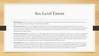 4xx Level Errors
• 400 Bad Request: The server cannot or will not process the request due to an apparent client error (e.g., malformed request syntax, size too
large, invalid request message framing, or deceptive request routing).
• 401 Unauthorized: Similar to 403 Forbidden, but specifically for use when authentication is required and has failed or has not yet been
provided. The response must include a WWW-Authenticate header field containing a challenge applicable to the requested resource. See Basic
access authentication and Digest access authentication. 401 semantically means "unauthorised", the user does not have valid authentication
credentials for the target resource.
• 402 Payment Required: Reserved for future use. The original intention was that this code might be used as part of some form of digital cash
or micropayment scheme, as proposed, for example, by GNU Taler, but that has not yet happened, and this code is not widely used. Google
Developers API uses this status if a particular developer has exceeded the daily limit on requests. Sipgate uses this code if an account does not
have sufficient funds to start a call. Shopify uses this code when the store has not paid their fees and is temporarily disabled. Stripe uses this
code for failed payments where parameters were correct, for example blocked fraudulent payments.
• 403 Forbidden: The request contained valid data and was understood by the server, but the server is refusing action. This may be due to the
user not having the necessary permissions for a resource or needing an account of some sort or attempting a prohibited action (e.g. creating a
duplicate record where only one is allowed). This code is also typically used if the request provided authentication by answering the WWW-
Authenticate header field challenge, but the server did not accept that authentication. The request should not be repeated.
 