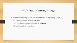 <b> and <strong> tags
• In order to bold text you can use either the <b> or <strong> tags
• <b>Marino</b> will show up as Marino
• <strong>Marino</strong> will show up as Marino
• Notice they are both merely bold!
 