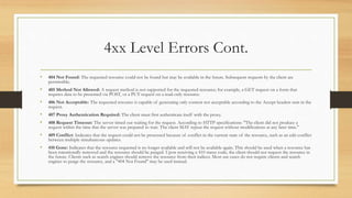 4xx Level Errors Cont.
• 404 Not Found: The requested resource could not be found but may be available in the future. Subsequent requests by the client are
permissible.
• 405 Method Not Allowed: A request method is not supported for the requested resource; for example, a GET request on a form that
requires data to be presented via POST, or a PUT request on a read-only resource.
• 406 Not Acceptable: The requested resource is capable of generating only content not acceptable according to the Accept headers sent in the
request.
• 407 Proxy Authentication Required: The client must first authenticate itself with the proxy.
• 408 Request Timeout: The server timed out waiting for the request. According to HTTP specifications: "The client did not produce a
request within the time that the server was prepared to wait. The client MAY repeat the request without modifications at any later time."
• 409 Conflict: Indicates that the request could not be processed because of conflict in the current state of the resource, such as an edit conflict
between multiple simultaneous updates.
• 410 Gone: Indicates that the resource requested is no longer available and will not be available again. This should be used when a resource has
been intentionally removed and the resource should be purged. Upon receiving a 410 status code, the client should not request the resource in
the future. Clients such as search engines should remove the resource from their indices. Most use cases do not require clients and search
engines to purge the resource, and a "404 Not Found" may be used instead.
 