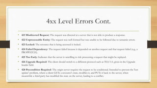 4xx Level Errors Cont.
• 421 Misdirected Request: The request was directed at a server that is not able to produce a response.
• 422 Unprocessable Entity: The request was well-formed but was unable to be followed due to semantic errors.
• 423 Locked: The resource that is being accessed is locked.
• 424 Failed Dependency: The request failed because it depended on another request and that request failed (e.g., a
PROPPATCH).
• 425 Too Early: Indicates that the server is unwilling to risk processing a request that might be replayed.
• 426 Upgrade Required: The client should switch to a different protocol such as TLS/1.0, given in the Upgrade
header field.
• 428 Precondition Required: The origin server requires the request to be conditional. Intended to prevent the 'lost
update' problem, where a client GETs a resource's state, modifies it, and PUTs it back to the server, when
meanwhile a third party has modified the state on the server, leading to a conflict.
 
