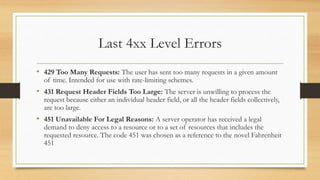 Last 4xx Level Errors
• 429 Too Many Requests: The user has sent too many requests in a given amount
of time. Intended for use with rate-limiting schemes.
• 431 Request Header Fields Too Large: The server is unwilling to process the
request because either an individual header field, or all the header fields collectively,
are too large.
• 451 Unavailable For Legal Reasons: A server operator has received a legal
demand to deny access to a resource or to a set of resources that includes the
requested resource. The code 451 was chosen as a reference to the novel Fahrenheit
451
 