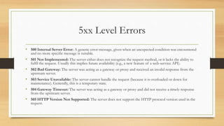 5xx Level Errors
• 500 Internal Server Error: A generic error message, given when an unexpected condition was encountered
and no more specific message is suitable.
• 501 Not Implemented: The server either does not recognize the request method, or it lacks the ability to
fulfil the request. Usually this implies future availability (e.g., a new feature of a web-service API).
• 502 Bad Gateway: The server was acting as a gateway or proxy and received an invalid response from the
upstream server.
• 503 Service Unavailable: The server cannot handle the request (because it is overloaded or down for
maintenance). Generally, this is a temporary state.
• 504 Gateway Timeout: The server was acting as a gateway or proxy and did not receive a timely response
from the upstream server.
• 505 HTTP Version Not Supported: The server does not support the HTTP protocol version used in the
request.
 