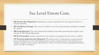5xx Level Errors Cont.
• 506 Variant Also Negotiates: Transparent content negotiation for the request results in a
circular reference.
• 507 Insufficient Storage: The server is unable to store the representation needed to complete
the request.
• 508 Loop Detected: The server detected an infinite loop while processing the request (sent
instead of 208 Already Reported).
• 510 Not Extended: Further extensions to the request are required for the server to fulfil it.
• 511 Network Authentication Required: The client needs to authenticate to gain network
access. Intended for use by intercepting proxies used to control access to the network (e.g.,
"captive portals" used to require agreement to Terms of Service before granting full Internet
access via a Wi-Fi hotspot).
 