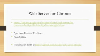 Web Server for Chrome
• https://chrome.google.com/webstore/detail/web-server-for-
chrome/ofhbbkphhbklhfoeikjpcbhemlocgigb?hl=en
• App from Chrome Web Store
• Runs Offline
• Explained in depth at https://github.com/kzahel/web-server-chrome
 