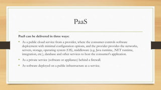PaaS
PaaS can be delivered in three ways:
• As a public cloud service from a provider, where the consumer controls software
deployment with minimal configuration options, and the provider provides the networks,
servers, storage, operating system (OS), middleware (e.g. Java runtime, .NET runtime,
integration, etc.), database and other services to host the consumer's application.
• As a private service (software or appliance) behind a firewall.
• As software deployed on a public infrastructure as a service.
 