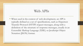 Web APIs
• When used in the context of web development, an API is
typically defined as a set of specifications, such as Hypertext
Transfer Protocol (HTTP) request messages, along with a
definition of the structure of response messages, usually in an
Extensible Markup Language (XML) or JavaScript Object
Notation (JSON) format.
 