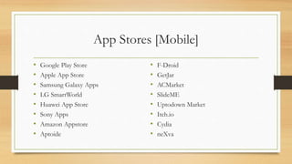 App Stores [Mobile]
• Google Play Store
• Apple App Store
• Samsung Galaxy Apps
• LG SmartWorld
• Huawei App Store
• Sony Apps
• Amazon Appstore
• Aptoide
• F-Droid
• GetJar
• ACMarket
• SlideME
• Uptodown Market
• Itch.io
• Cydia
• neXva
 