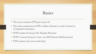 Basics
• The most common FTP port is port 21
• The main connection in FTP is either referred to as the Control or
Command Connection
• SFTP stands for Secure File Transfer Protocol
• SFTP is secure because it runs over SSH (Secure Shell) protocol
• FTP connects the server and client
 